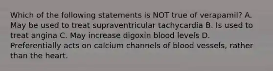 Which of the following statements is NOT true of verapamil? A. May be used to treat supraventricular tachycardia B. Is used to treat angina C. May increase digoxin blood levels D. Preferentially acts on calcium channels of blood vessels, rather than the heart.