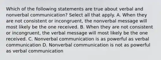 Which of the following statements are true about verbal and nonverbal communication? Select all that apply. A. When they are not consistent or incongruent, the nonverbal message will most likely be the one received. B. When they are not consistent or incongruent, the verbal message will most likely be the one received. C. Nonverbal communication is as powerful as verbal communication D. Nonverbal communication is not as powerful as verbal communication