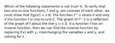 Which of the following statements is not ​true? A. To verify that two one-to-one functions, f and g, are inverses of each other, we must show that f(g(x)) = x B. The function f^-1 exists if and only if the function f is one-to-one C. The graph of f^-1 is a reflection of the graph of f about the line y = x D. If a function f has an inverse function, then we can find the inverse function by replacing f(x) with y, interchanging the variables x and y, and solving for x