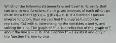 Which of the following statements is not ​true? A. To verify that two​ one-to-one functions, f and​ g, are inverses of each​ other, we must show that f (g(x)) = g (f(x))= x. B. If a function f has an inverse​ function, then we can find the inverse function by replacing​ f(x) with​ y, interchanging the variables x and​ y, and solving for x. C. The graph of f^-1 is a reflection of the graph of f about the line y = x. D. The function f^−1 exists if and only if the function f is​ one-to-one.