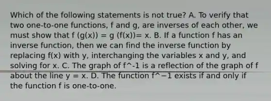 Which of the following statements is not ​true? A. To verify that two​ one-to-one functions, f and​ g, are inverses of each​ other, we must show that f (g(x)) = g (f(x))= x. B. If a function f has an inverse​ function, then we can find the <a href='https://www.questionai.com/knowledge/kmNesvRYOc-inverse-function' class='anchor-knowledge'>inverse function</a> by replacing​ f(x) with​ y, interchanging the variables x and​ y, and solving for x. C. The graph of f^-1 is a reflection of the graph of f about the line y = x. D. The function f^−1 exists if and only if the function f is​ one-to-one.