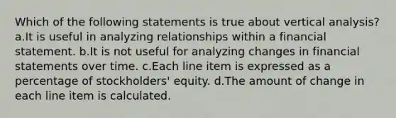 Which of the following statements is true about vertical analysis? a.It is useful in analyzing relationships within a financial statement. b.It is not useful for analyzing changes in financial statements over time. c.Each line item is expressed as a percentage of stockholders' equity. d.The amount of change in each line item is calculated.