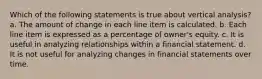 Which of the following statements is true about vertical analysis? a. The amount of change in each line item is calculated. b. Each line item is expressed as a percentage of owner's equity. c. It is useful in analyzing relationships within a financial statement. d. It is not useful for analyzing changes in financial statements over time.