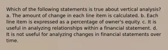 Which of the following statements is true about vertical analysis? a. The amount of change in each line item is calculated. b. Each line item is expressed as a percentage of owner's equity. c. It is useful in analyzing relationships within a financial statement. d. It is not useful for analyzing changes in financial statements over time.