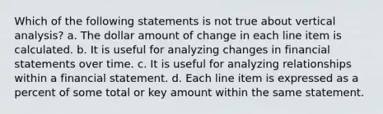 Which of the following statements is not true about vertical analysis? a. The dollar amount of change in each line item is calculated. b. It is useful for analyzing changes in financial statements over time. c. It is useful for analyzing relationships within a financial statement. d. Each line item is expressed as a percent of some total or key amount within the same statement.