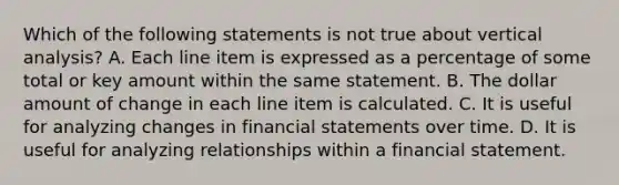 Which of the following statements is not true about vertical analysis? A. Each line item is expressed as a percentage of some total or key amount within the same statement. B. The dollar amount of change in each line item is calculated. C. It is useful for analyzing changes in financial statements over time. D. It is useful for analyzing relationships within a financial statement.