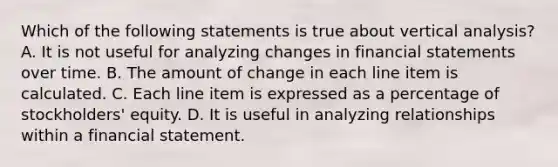 Which of the following statements is true about vertical analysis? A. It is not useful for analyzing changes in financial statements over time. B. The amount of change in each line item is calculated. C. Each line item is expressed as a percentage of stockholders' equity. D. It is useful in analyzing relationships within a financial statement.