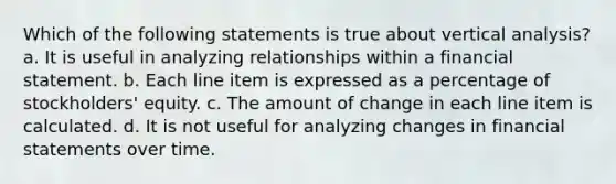 Which of the following statements is true about vertical analysis? a. It is useful in analyzing relationships within a financial statement. b. Each line item is expressed as a percentage of stockholders' equity. c. The amount of change in each line item is calculated. d. It is not useful for analyzing changes in financial statements over time.