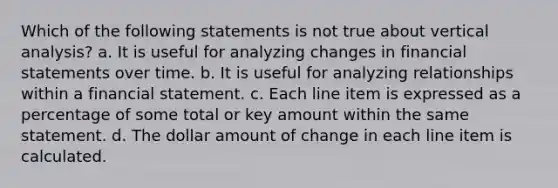 Which of the following statements is not true about vertical analysis? a. It is useful for analyzing changes in financial statements over time. b. It is useful for analyzing relationships within a financial statement. c. Each line item is expressed as a percentage of some total or key amount within the same statement. d. The dollar amount of change in each line item is calculated.