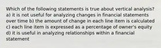 Which of the following statements is true about vertical analysis? a) it is not useful for analyzing changes in financial statements over time b) the amount of change in each line item is calculated c) each line item is expressed as a percentage of owner's equity d) it is useful in analyzing relationships within a financial statement