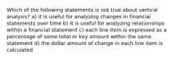 Which of the following statements is not true about vertical analysis? a) it is useful for analyzing changes in financial statements over time b) it is useful for analyzing relationships within a financial statement c) each line item is expressed as a percentage of some total or key amount within the same statement d) the dollar amount of change in each line item is calculated