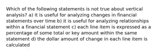 Which of the following statements is not true about vertical analysis? a) it is useful for analyzing changes in financial statements over time b) it is useful for analyzing relationships within a financial statement c) each line item is expressed as a percentage of some total or key amount within the same statement d) the dollar amount of change in each line item is calculated