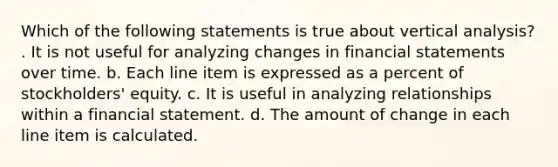 Which of the following statements is true about vertical analysis? . It is not useful for analyzing changes in financial statements over time. b. Each line item is expressed as a percent of stockholders' equity. c. It is useful in analyzing relationships within a financial statement. d. The amount of change in each line item is calculated.