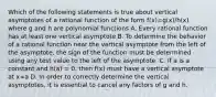 Which of the following statements is true about vertical asymptotes of a rational function of the form f(x)=g(x)/h(x) where g and h are polynomial functions A. Every rational function has at least one vertical asymptote B. To determine the behavior of a rational function near the vertical asymptote from the left of the asymptote, the sign of the function must be determined using any test value to the left of the asymptote. C. If a is a constant and h(a) = 0, then f(x) must have a vertical asymptote at x=a D. In order to correctly determine the vertical asymptotes, it is essential to cancel any factors of g and h.