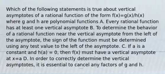 Which of the following statements is true about vertical asymptotes of a rational function of the form f(x)=g(x)/h(x) where g and h are <a href='https://www.questionai.com/knowledge/kPn5WBgRmA-polynomial-function' class='anchor-knowledge'>polynomial function</a>s A. Every rational function has at least one vertical asymptote B. To determine the behavior of a rational function near the vertical asymptote from the left of the asymptote, the sign of the function must be determined using any test value to the left of the asymptote. C. If a is a constant and h(a) = 0, then f(x) must have a vertical asymptote at x=a D. In order to correctly determine the vertical asymptotes, it is essential to cancel any factors of g and h.