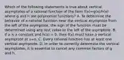 Which of the following statements is true about vertical asymptotes of a rational function of the form f(x)=g(x)/h(x) where g and h are polynomial functions? A. To determine the behavior of a rational function near the vertical asymptote from the left of the asymptote, the sign of the function must be determined using any test value to the left of the asymptote. B. If a is a constant and h(a) = 0, then f(x) must have a vertical asymptote at x=a. C. Every rational function has at least one vertical asymptote. D. In order to correctly determine the vertical asymptotes, it is essential to cancel any common factors of g and h.