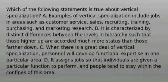 Which of the following statements is true about vertical specialization? A. Examples of vertical specialization include jobs in areas such as customer service, sales, recruiting, training, purchasing, and marketing research. B. It is characterized by distinct differences between the levels in hierarchy such that those higher up are accorded much more status than those farther down. C. When there is a great deal of vertical specialization, personnel will develop functional expertise in one particular area. D. It assigns jobs so that individuals are given a particular function to perform, and people tend to stay within the confines of this area.