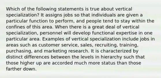 Which of the following statements is true about vertical specialization? It assigns jobs so that individuals are given a particular function to perform, and people tend to stay within the confines of this area. When there is a great deal of vertical specialization, personnel will develop functional expertise in one particular area. Examples of vertical specialization include jobs in areas such as customer service, sales, recruiting, training, purchasing, and marketing research. It is characterized by distinct differences between the levels in hierarchy such that those higher up are accorded much more status than those farther down.