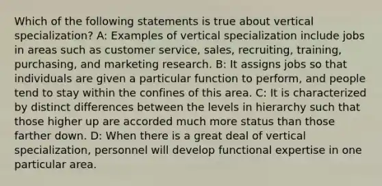 Which of the following statements is true about vertical specialization? A: Examples of vertical specialization include jobs in areas such as customer service, sales, recruiting, training, purchasing, and marketing research. B: It assigns jobs so that individuals are given a particular function to perform, and people tend to stay within the confines of this area. C: It is characterized by distinct differences between the levels in hierarchy such that those higher up are accorded much more status than those farther down. D: When there is a great deal of vertical specialization, personnel will develop functional expertise in one particular area.