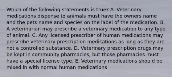 Which of the following statements is true? A. Veterinary medications dispense to animals must have the owners name and the pets name and species on the label of the medication. B. A veterinarian may prescribe a veterinary medication to any type of animal. C. Any licensed prescriber of human medications may prescribe veterinary prescription medications as long as they are not a controlled substance. D. Veterinary prescription drugs may be kept in community pharmacies, but those pharmacies must have a special license type. E. Veterinary medications should be mixed in with normal human medications