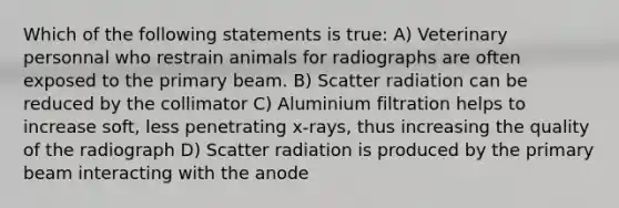 Which of the following statements is true: A) Veterinary personnal who restrain animals for radiographs are often exposed to the primary beam. B) Scatter radiation can be reduced by the collimator C) Aluminium filtration helps to increase soft, less penetrating x-rays, thus increasing the quality of the radiograph D) Scatter radiation is produced by the primary beam interacting with the anode