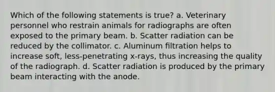 Which of the following statements is true? a. Veterinary personnel who restrain animals for radiographs are often exposed to the primary beam. b. Scatter radiation can be reduced by the collimator. c. Aluminum ﬁltration helps to increase soft, less-penetrating x-rays, thus increasing the quality of the radiograph. d. Scatter radiation is produced by the primary beam interacting with the anode.