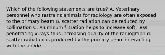 Which of the following statements are true? A. Veterinary personnel who restrains animals for radiology are often exposed to the primary beam B. scatter radiation can be reduced by collimation C. Aluminum filtration helps to increase soft, less penetrating x-rays thus increasing quality of the radiograph d. scatter radiation is produced by the primary beam interacting with the anode