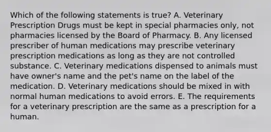 Which of the following statements is true? A. Veterinary Prescription Drugs must be kept in special pharmacies only, not pharmacies licensed by the Board of Pharmacy. B. Any licensed prescriber of human medications may prescribe veterinary prescription medications as long as they are not controlled substance. C. Veterinary medications dispensed to animals must have owner's name and the pet's name on the label of the medication. D. Veterinary medications should be mixed in with normal human medications to avoid errors. E. The requirements for a veterinary prescription are the same as a prescription for a human.