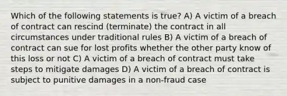 Which of the following statements is true? A) A victim of a breach of contract can rescind (terminate) the contract in all circumstances under traditional rules B) A victim of a breach of contract can sue for lost profits whether the other party know of this loss or not C) A victim of a breach of contract must take steps to mitigate damages D) A victim of a breach of contract is subject to punitive damages in a non-fraud case