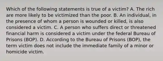 Which of the following statements is true of a victim? A. The rich are more likely to be victimized than the poor. B. An individual, in the presence of whom a person is wounded or killed, is also considered a victim. C. A person who suffers direct or threatened financial harm is considered a victim under the federal Bureau of Prisons (BOP). D. According to the Bureau of Prisons (BOP), the term victim does not include the immediate family of a minor or homicide victim.