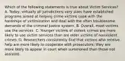 Which of the following statements is true about Victim Services? A. Today, virtually all jurisdictions vary sizes have established programs aimed at helping crime victims cope with the hardships of victimization and deal with the often troublesome demands of the criminal justice system. B. Overall, most victims use the services. C. Younger victims of violent crimes are more likely to use victim services than are older victims of nonviolent crimes. D. Researchers consistently find that victims who receive help are more likely to cooperate with prosecutors; they are more likely to appear in court when summoned than those not assisted.