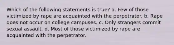 Which of the following statements is true? a. Few of those victimized by rape are acquainted with the perpetrator. b. Rape does not occur on college campuses. c. Only strangers commit sexual assault. d. Most of those victimized by rape are acquainted with the perpetrator.