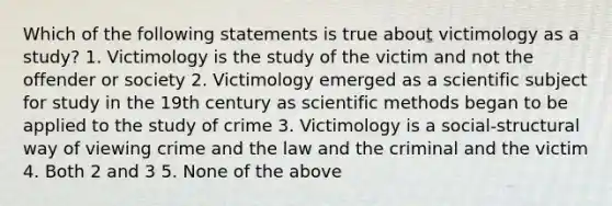 Which of the following statements is true about victimology as a study? 1. Victimology is the study of the victim and not the offender or society 2. Victimology emerged as a scientific subject for study in the 19th century as scientific methods began to be applied to the study of crime 3. Victimology is a social-structural way of viewing crime and the law and the criminal and the victim 4. Both 2 and 3 5. None of the above