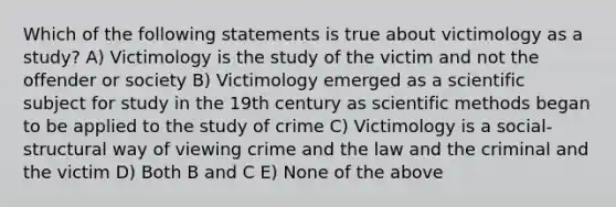 Which of the following statements is true about victimology as a study? A) Victimology is the study of the victim and not the offender or society B) Victimology emerged as a scientific subject for study in the 19th century as scientific methods began to be applied to the study of crime C) Victimology is a social-structural way of viewing crime and the law and the criminal and the victim D) Both B and C E) None of the above