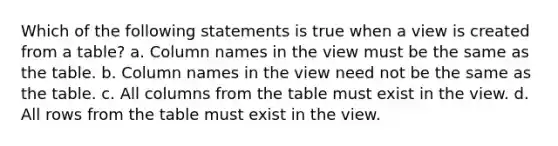 Which of the following statements is true when a view is created from a table? a. Column names in the view must be the same as the table. b. Column names in the view need not be the same as the table. c. All columns from the table must exist in the view. d. All rows from the table must exist in the view.