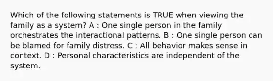 Which of the following statements is TRUE when viewing the family as a system? A : One single person in the family orchestrates the interactional patterns. B : One single person can be blamed for family distress. C : All behavior makes sense in context. D : Personal characteristics are independent of the system.