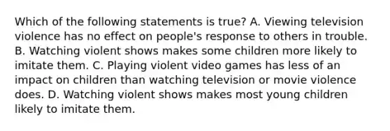 Which of the following statements is true? A. Viewing television violence has no effect on people's response to others in trouble. B. Watching violent shows makes some children more likely to imitate them. C. Playing violent video games has less of an impact on children than watching television or movie violence does. D. Watching violent shows makes most young children likely to imitate them.