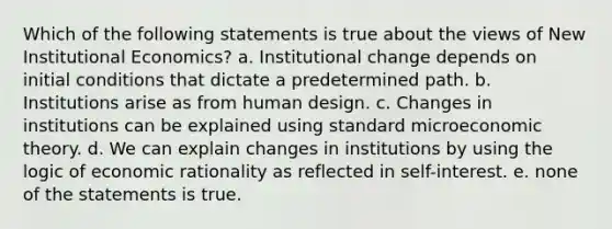 Which of the following statements is true about the views of New Institutional Economics? a. Institutional change depends on initial conditions that dictate a predetermined path. b. Institutions arise as from human design. c. Changes in institutions can be explained using standard microeconomic theory. d. We can explain changes in institutions by using the logic of economic rationality as reflected in self-interest. e. none of the statements is true.