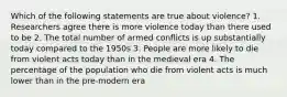 Which of the following statements are true about violence? 1. Researchers agree there is more violence today than there used to be 2. The total number of armed conflicts is up substantially today compared to the 1950s 3. People are more likely to die from violent acts today than in the medieval era 4. The percentage of the population who die from violent acts is much lower than in the pre-modern era