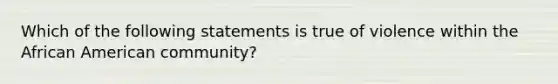 Which of the following statements is true of violence within the African American community?