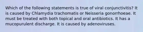 Which of the following statements is true of viral conjunctivitis? It is caused by Chlamydia trachomatis or Neisseria gonorrhoeae. It must be treated with both topical and oral antibiotics. It has a mucopurulent discharge. It is caused by adenoviruses.