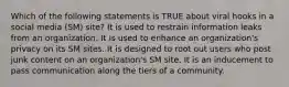 Which of the following statements is TRUE about viral hooks in a social media (SM) site? It is used to restrain information leaks from an organization. It is used to enhance an organization's privacy on its SM sites. It is designed to root out users who post junk content on an organization's SM site. It is an inducement to pass communication along the tiers of a community.