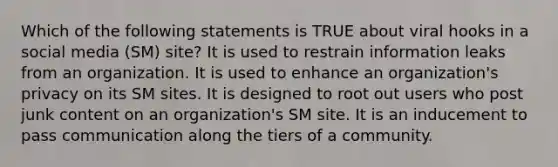 Which of the following statements is TRUE about viral hooks in a social media (SM) site? It is used to restrain information leaks from an organization. It is used to enhance an organization's privacy on its SM sites. It is designed to root out users who post junk content on an organization's SM site. It is an inducement to pass communication along the tiers of a community.