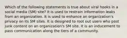 Which of the following statements is true about viral hooks in a social media (SM) site? It is used to restrain information leaks from an organization. It is used to enhance an organization's privacy on its SM sites. It is designed to root out users who post junk content on an organization's SM site. It is an inducement to pass communication along the tiers of a community.