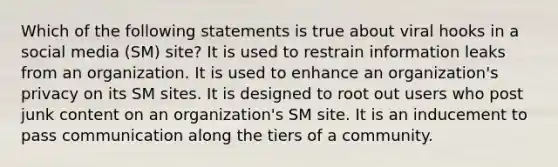 Which of the following statements is true about viral hooks in a social media (SM) site? It is used to restrain information leaks from an organization. It is used to enhance an organization's privacy on its SM sites. It is designed to root out users who post junk content on an organization's SM site. It is an inducement to pass communication along the tiers of a community.