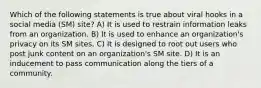 Which of the following statements is true about viral hooks in a social media (SM) site? A) It is used to restrain information leaks from an organization. B) It is used to enhance an organization's privacy on its SM sites. C) It is designed to root out users who post junk content on an organization's SM site. D) It is an inducement to pass communication along the tiers of a community.