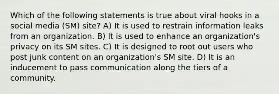 Which of the following statements is true about viral hooks in a social media (SM) site? A) It is used to restrain information leaks from an organization. B) It is used to enhance an organization's privacy on its SM sites. C) It is designed to root out users who post junk content on an organization's SM site. D) It is an inducement to pass communication along the tiers of a community.