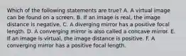 Which of the following statements are true? A. A virtual image can be found on a screen. B. If an image is real, the image distance is negative. C. A diverging mirror has a positive focal length. D. A converging mirror is also called a concave mirror. E. If an image is virtual, the image distance is positive. F. A converging mirror has a positive focal length.