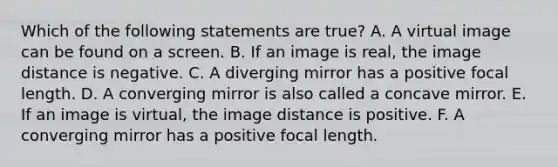 Which of the following statements are true? A. A virtual image can be found on a screen. B. If an image is real, the image distance is negative. C. A diverging mirror has a positive focal length. D. A converging mirror is also called a concave mirror. E. If an image is virtual, the image distance is positive. F. A converging mirror has a positive focal length.