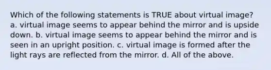 Which of the following statements is TRUE about virtual image? a. virtual image seems to appear behind the mirror and is upside down. b. virtual image seems to appear behind the mirror and is seen in an upright position. c. virtual image is formed after the light rays are reflected from the mirror. d. All of the above.